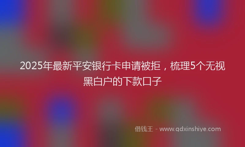 2025年最新平安银行卡申请被拒，梳理5个无视黑白户的下款口子