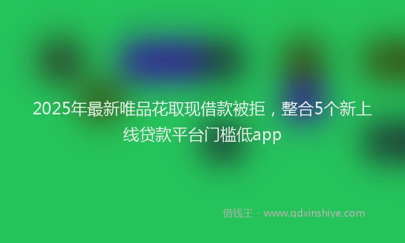 2025年最新唯品花取现借款被拒，整合5个新上线贷款平台门槛低app