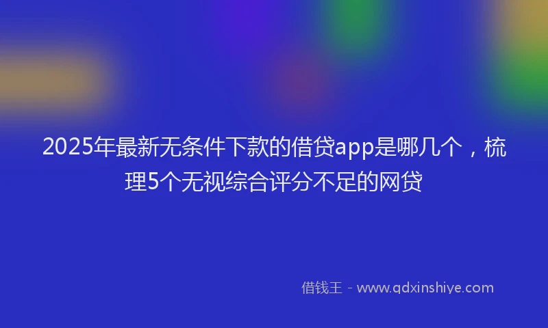 2025年最新无条件下款的借贷app是哪几个，梳理5个无视综合评分不足的网贷