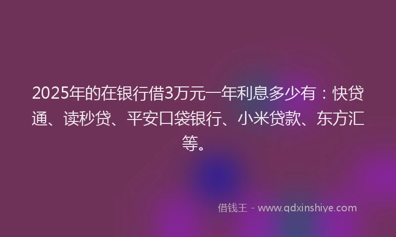 2025年的在银行借3万元一年利息多少有：快贷通、读秒贷、平安口袋银行、小米贷款、东方汇等。