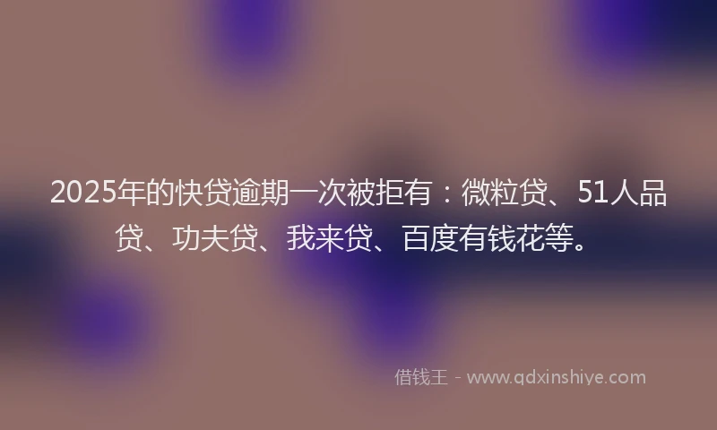 2025年的快贷逾期一次被拒有：微粒贷、51人品贷、功夫贷、我来贷、百度有钱花等。