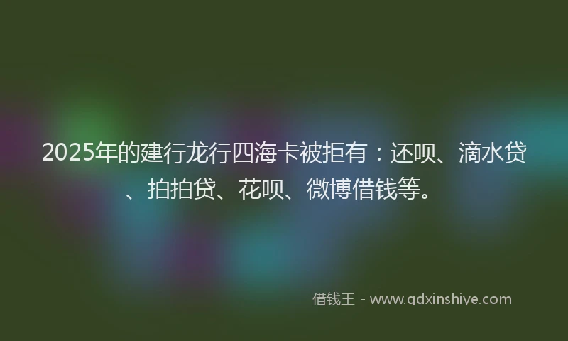 2025年的建行龙行四海卡被拒有：还呗、滴水贷、拍拍贷、花呗、微博借钱等。