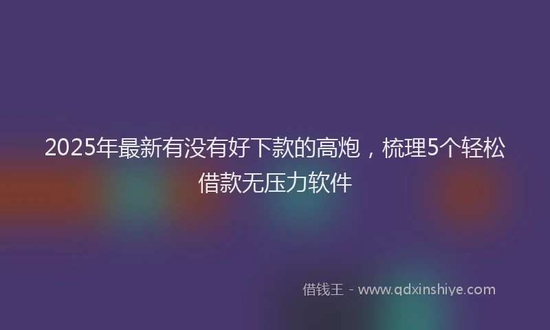2025年最新有没有好下款的高炮，梳理5个轻松借款无压力软件