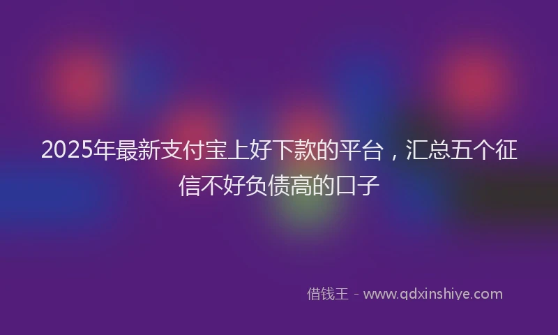 2025年最新支付宝上好下款的平台，汇总五个征信不好负债高的口子