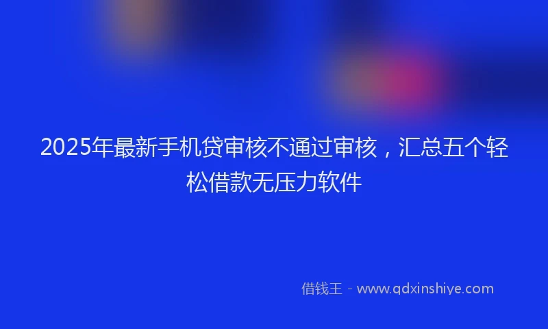 2025年最新手机贷审核不通过审核，汇总五个轻松借款无压力软件