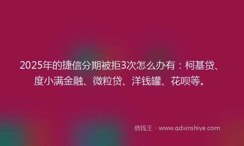 2025年的捷信分期被拒3次怎么办有：柯基贷、度小满金融、微粒贷、洋钱罐、花呗等。