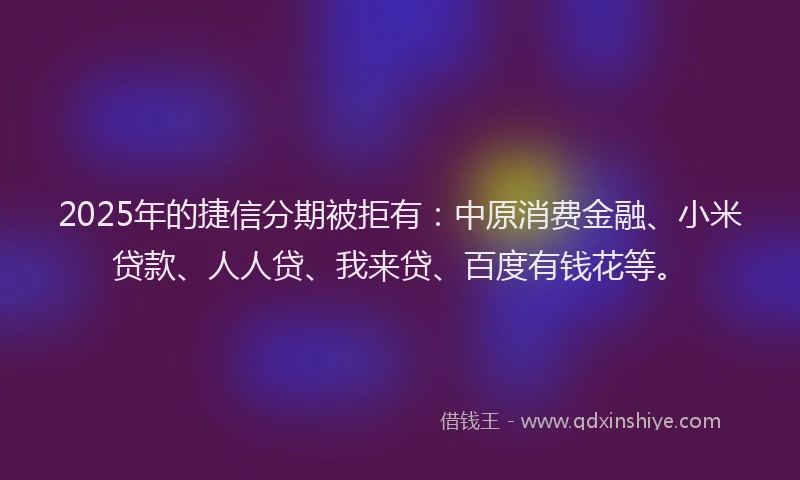 2025年的捷信分期被拒有：中原消费金融、小米贷款、人人贷、我来贷、百度有钱花等。