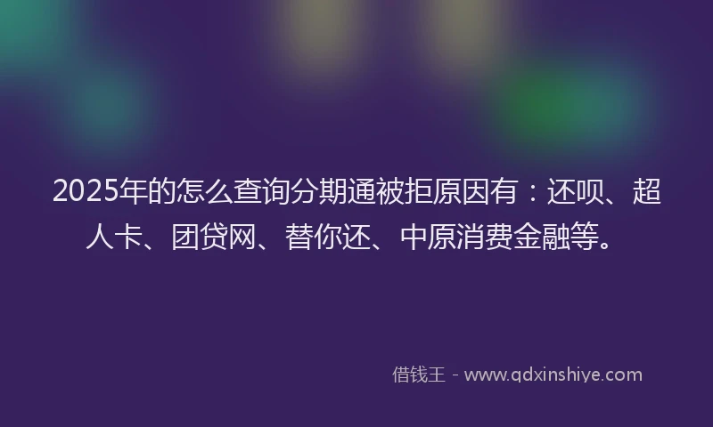 2025年的怎么查询分期通被拒原因有：还呗、超人卡、团贷网、替你还、中原消费金融等。
