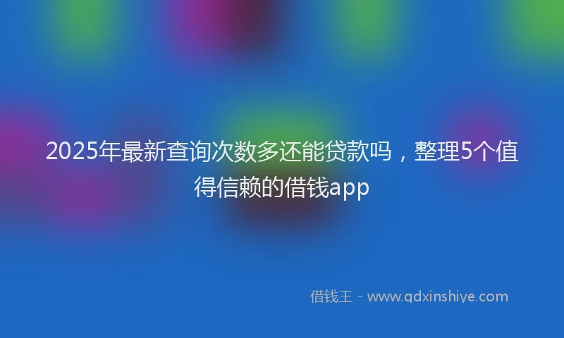 2025年最新查询次数多还能贷款吗，整理5个值得信赖的借钱app