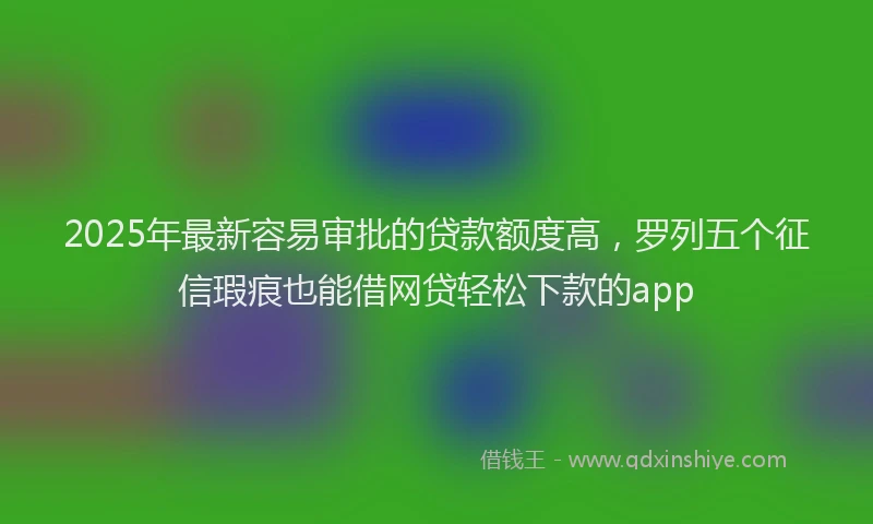 2025年最新容易审批的贷款额度高，罗列五个征信瑕疵也能借网贷轻松下款的app