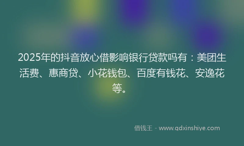 2025年的抖音放心借影响银行贷款吗有：美团生活费、惠商贷、小花钱包、百度有钱花、安逸花等。