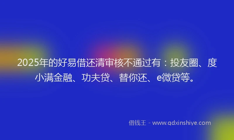 2025年的好易借还清审核不通过有：投友圈、度小满金融、功夫贷、替你还、e微贷等。
