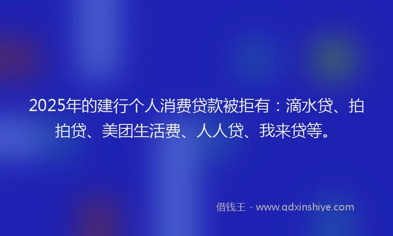 2025年的建行个人消费贷款被拒有：滴水贷、拍拍贷、美团生活费、人人贷、我来贷等。