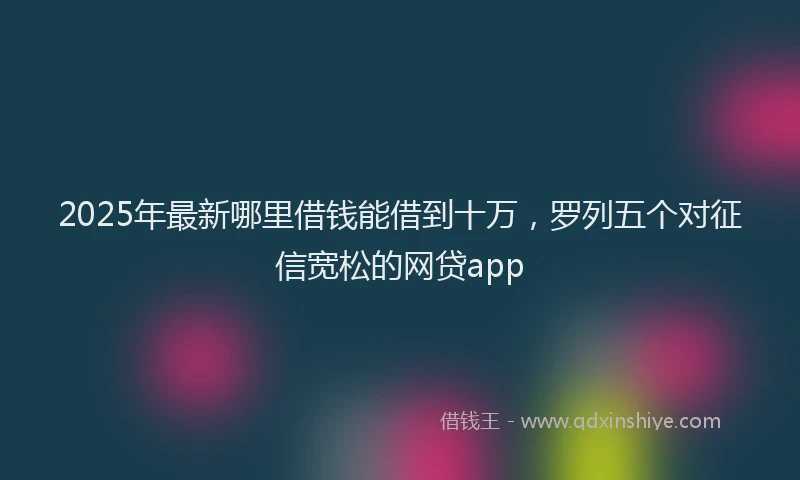 2025年最新哪里借钱能借到十万，罗列五个对征信宽松的网贷app