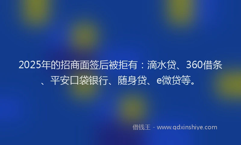 2025年的招商面签后被拒有：滴水贷、360借条、平安口袋银行、随身贷、e微贷等。