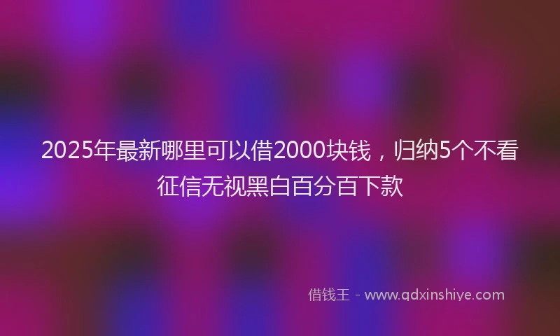 2025年最新哪里可以借2000块钱，归纳5个不看征信无视黑白百分百下款