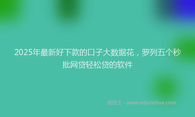 2025年最新好下款的口子大数据花，罗列五个秒批网贷轻松贷的软件