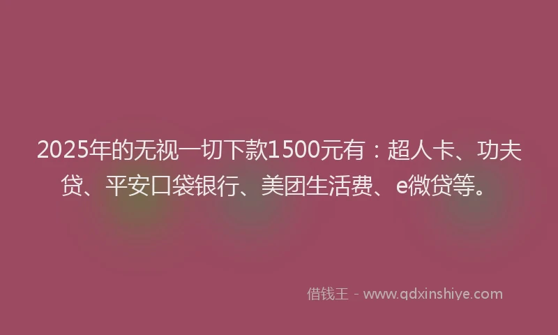 2025年的无视一切下款1500元有：超人卡、功夫贷、平安口袋银行、美团生活费、e微贷等。