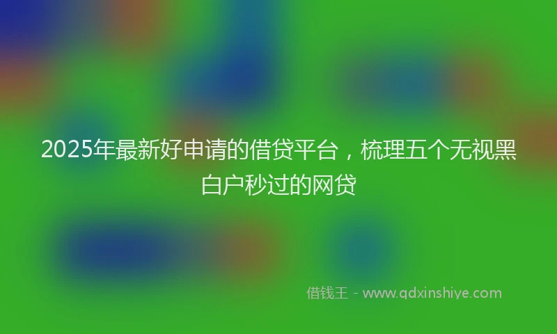 2025年最新好申请的借贷平台，梳理五个无视黑白户秒过的网贷