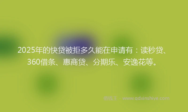 2025年的快贷被拒多久能在申请有：读秒贷、360借条、惠商贷、分期乐、安逸花等。