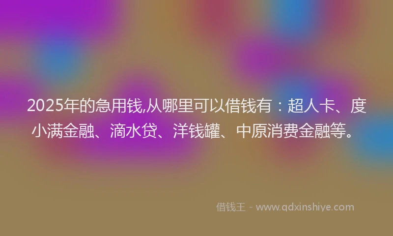 2025年的急用钱,从哪里可以借钱有：超人卡、度小满金融、滴水贷、洋钱罐、中原消费金融等。