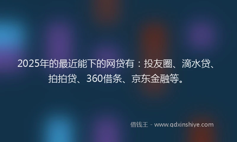 2025年的最近能下的网贷有：投友圈、滴水贷、拍拍贷、360借条、京东金融等。
