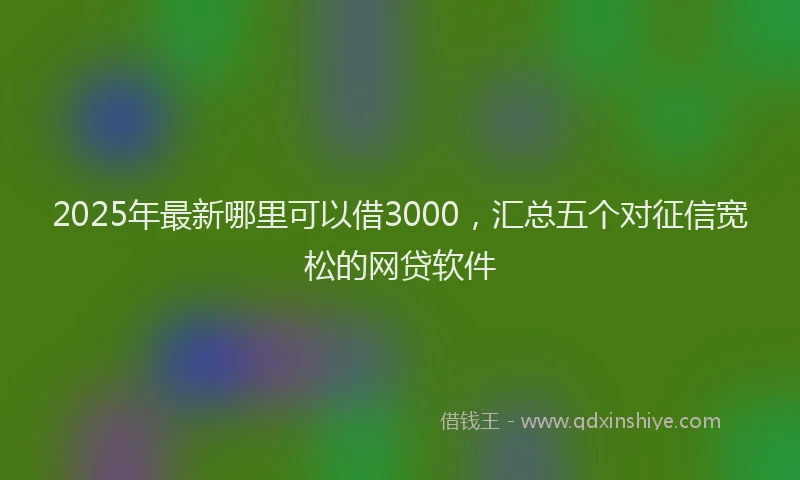 2025年最新哪里可以借3000，汇总五个对征信宽松的网贷软件