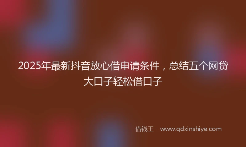 2025年最新抖音放心借申请条件，总结五个网贷大口子轻松借口子