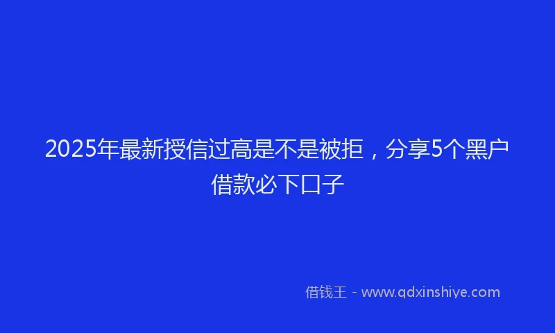 2025年最新授信过高是不是被拒，分享5个黑户借款必下口子