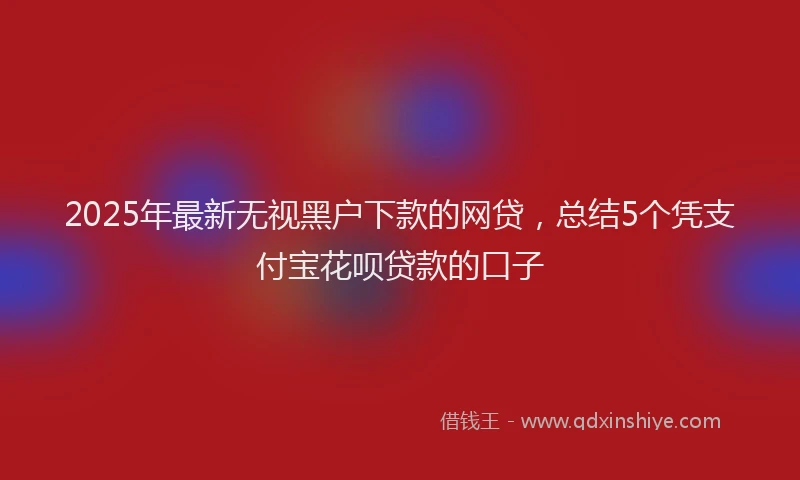 2025年最新无视黑户下款的网贷，总结5个凭支付宝花呗贷款的口子