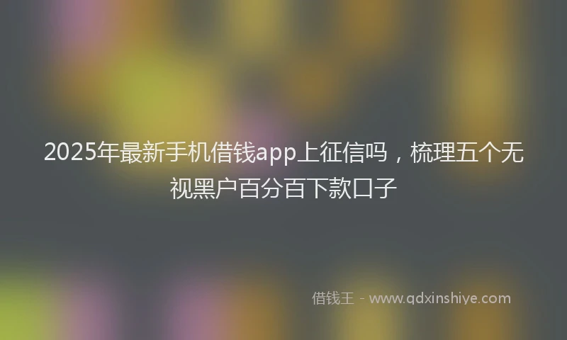 2025年最新手机借钱app上征信吗，梳理五个无视黑户百分百下款口子