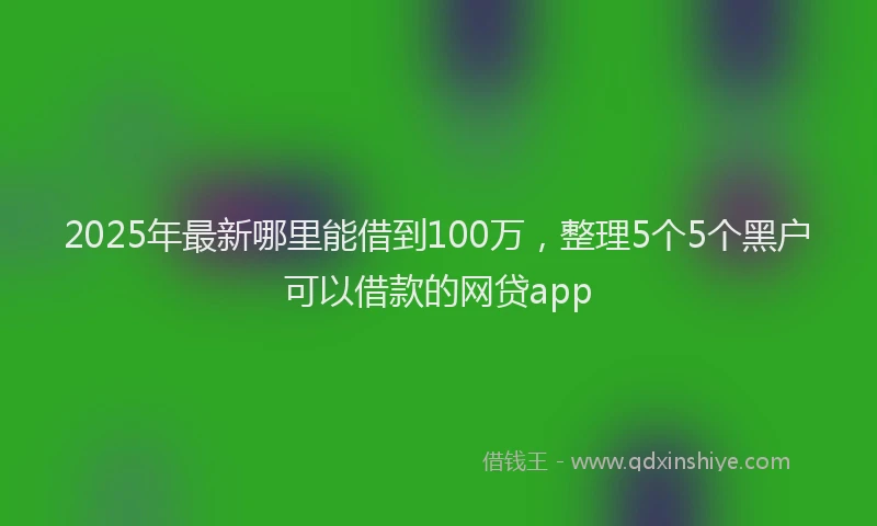 2025年最新哪里能借到100万，整理5个5个黑户可以借款的网贷app
