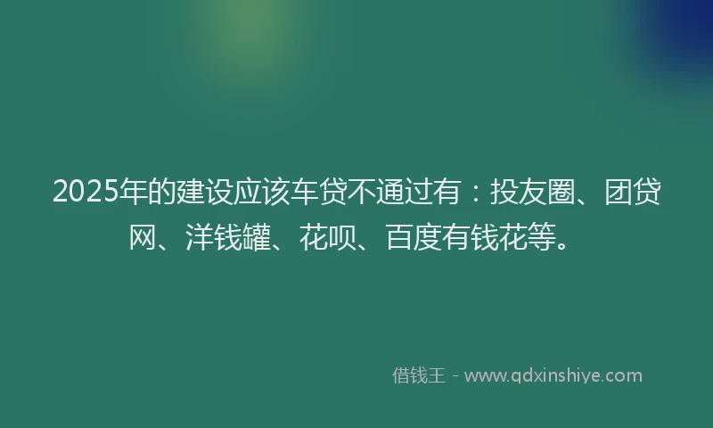2025年的建设应该车贷不通过有：投友圈、团贷网、洋钱罐、花呗、百度有钱花等。
