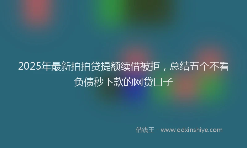 2025年最新拍拍贷提额续借被拒，总结五个不看负债秒下款的网贷口子