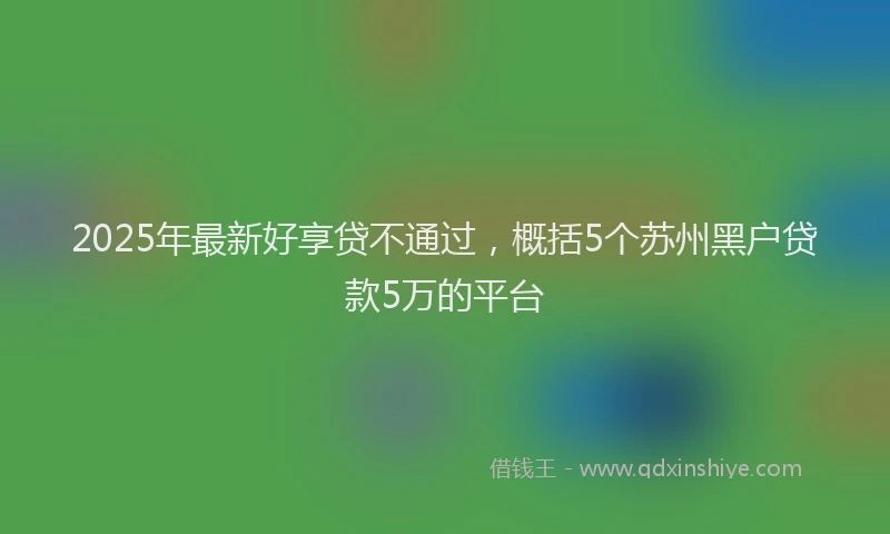 2025年最新好享贷不通过，概括5个苏州黑户贷款5万的平台