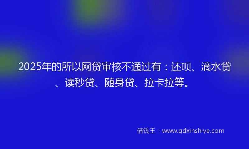 2025年的所以网贷审核不通过有：还呗、滴水贷、读秒贷、随身贷、拉卡拉等。