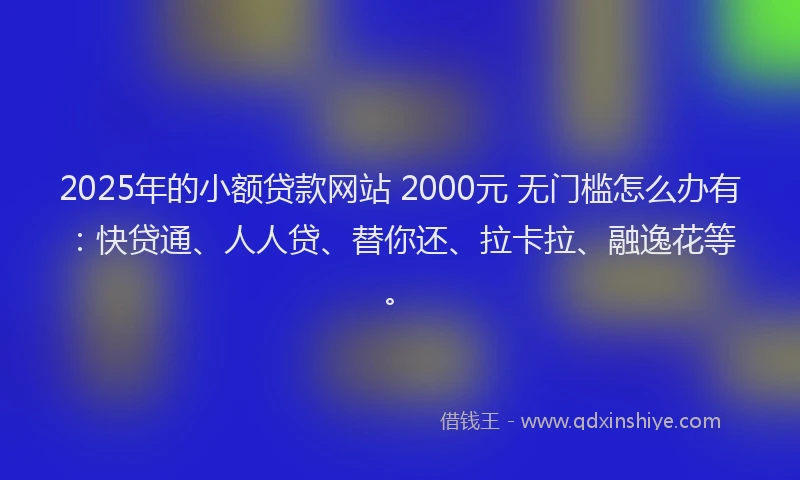 2025年的小额贷款网站 2000元 无门槛怎么办有：快贷通、人人贷、替你还、拉卡拉、融逸花等。