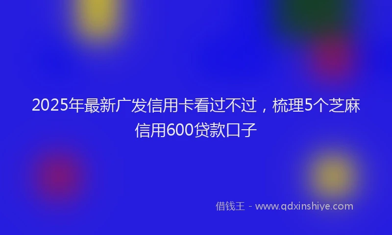 2025年最新广发信用卡看过不过，梳理5个芝麻信用600贷款口子
