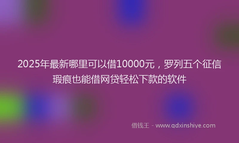 2025年最新哪里可以借10000元，罗列五个征信瑕疵也能借网贷轻松下款的软件