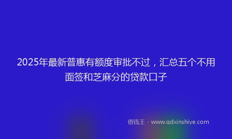 2025年最新普惠有额度审批不过，汇总五个不用面签和芝麻分的贷款口子