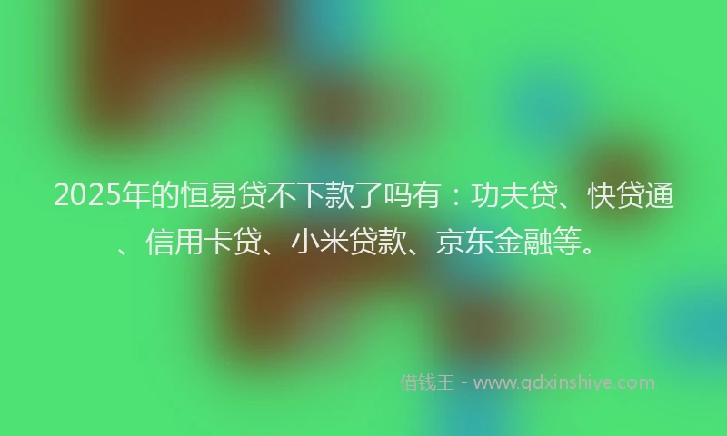 2025年的恒易贷不下款了吗有：功夫贷、快贷通、信用卡贷、小米贷款、京东金融等。