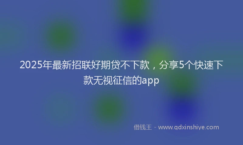 2025年最新招联好期贷不下款，分享5个快速下款无视征信的app