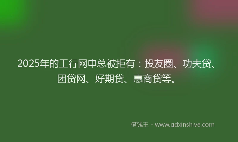 2025年的工行网申总被拒有：投友圈、功夫贷、团贷网、好期贷、惠商贷等。