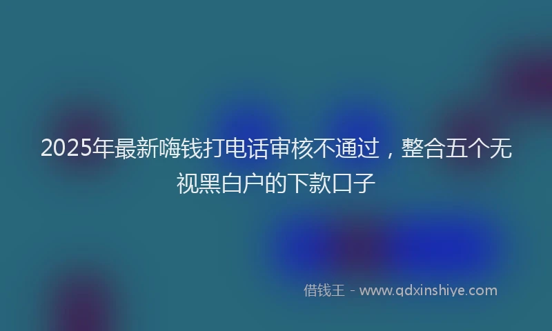2025年最新嗨钱打电话审核不通过，整合五个无视黑白户的下款口子