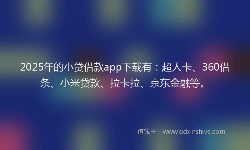 2025年的小贷借款app下载有：超人卡、360借条、小米贷款、拉卡拉、京东金融等。