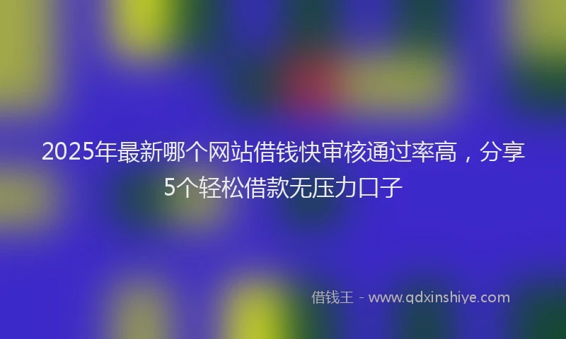 2025年最新哪个网站借钱快审核通过率高，分享5个轻松借款无压力口子