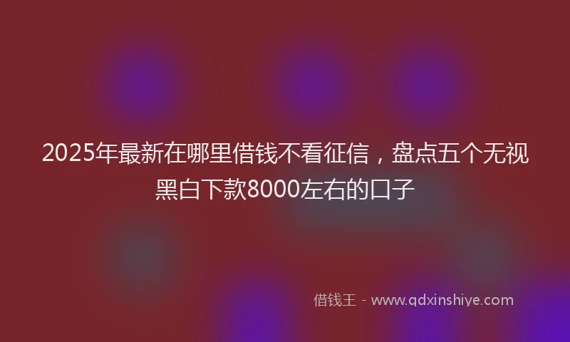 2025年最新在哪里借钱不看征信，盘点五个无视黑白下款8000左右的口子
