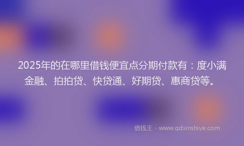 2025年的在哪里借钱便宜点分期付款有：度小满金融、拍拍贷、快贷通、好期贷、惠商贷等。