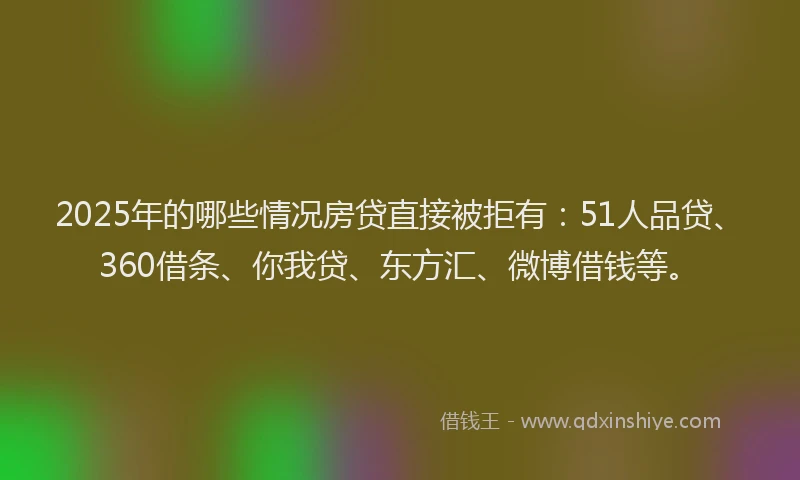 2025年的哪些情况房贷直接被拒有：51人品贷、360借条、你我贷、东方汇、微博借钱等。