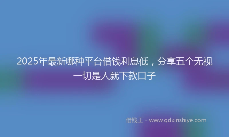 2025年最新哪种平台借钱利息低，分享五个无视一切是人就下款口子
